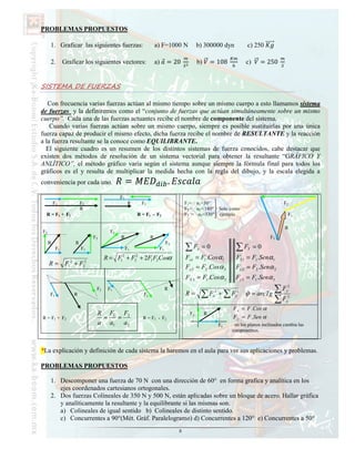 PROBLEMAS PROPUESTOS

     1. Graficar las siguientes fuerzas:                           a) F=1000 N           b) 300000 dyn             c) 250

     2.        Graficar los siguientes vectores:                   a)    = 20            b)       = 108            c)     = 250


SISTEMA DE FUERZAS

   Con frecuencia varias fuerzas actúan al mismo tiempo sobre un mismo cuerpo a esto llamamos sistema
de fuerzas y la definiremos como el “conjunto de fuerzas que actúan simultáneamente sobre un mismo
cuerpo”. Cada una de las fuerzas actuantes recibe el nombre de componente del sistema.
    Cuando varias fuerzas actúan sobre un mismo cuerpo, siempre es posible sustituirlas por una única
fuerza capaz de producir el mismo efecto, dicha fuerza recibe el nombre de RESULTA TE y la reacción
a la fuerza resultante se la conoce como EQUILIBRA TE.
  El siguiente cuadro es un resumen de los distintos sistemas de fuerza conocidos, cabe destacar que
existen dos métodos de resolución de un sistema vectorial para obtener la resultante “GRÁFICO Y
A LÍTICO”, el método gráfico varía según el sistema aunque siempre la fórmula final para todos los
gráficos es el y resulta de multiplicar la medida hecha con la regla del dibujo, y la escala elegida a
conveniencia por cada uno.                     =                          .
                                          F2
         F1             F2                      R        F1                       F1= α1=30°                                          F2
                        R                                                         F2 = α2= 180° Solo como
  R = F1 + F2                                        R = F1 - F2                  F3 = α3=330° ejemplo                                  F1

                                                                                                                                      R
F2                                   F2
                             F2           R                    R                                                               F3
     R              R                                                    F2
          F1            F1                     F1                   F1            ∑F     x   =0               ∑F   Y    =0
                                           2         2
                                   R = F + F + 2F1 F2 Cosα
                                          1         2
                                                                                  Fx1 = F1 .Cosα 1            FY 1 = F1 .Senα 1
     R = F12 + F22
                                                                                  Fx 2 = F2 .Cosα 2           Fy 2 = F2 .Senα 2
                                                                                  FX 3 = F1 .Cosα 3           F y 3 = F1 .Senα 3
                              F2    F1                                   R                                                   ∑F        y
                                                                                                                                        2

     F1            R                                      F2                      R=         ∑F   x
                                                                                                   2
                                                                                                       + ∑F   y
                                                                                                               2
                                                                                                                   ˆ
                                                                                                                   ϕ = arcTg
                                                                                                                             ∑F        x
                                                                                                                                        2


                                                                                                            F x = F .Cos α
                              R F1 F2                                               Fy        R
R = F1 + F2                    =  =                      R = F1 - F2                                        F y = F .Sen α
                              a a1 a 2                                                                 Fx    en los planos inclinados cambia las
                                                                                                            componentes.



*La explicación y definición de cada sistema la haremos en el aula para ver sus aplicaciones y problemas.

PROBLEMAS PROPUESTOS

     1. Descomponer una fuerza de 70 N con una dirección de 60° en forma grafica y analítica en los
        ejes coordenados cartesianos ortogonales.
     2. Dos fuerzas Colineales de 350 N y 500 N, están aplicadas sobre un bloque de acero. Hallar gráfica
        y analíticamente la resultante y la equilibrante si las mismas son:
        a) Colineales de igual sentido b) Colineales de distinto sentido.
        c) Concurrentes a 90°(Mét. Gráf. Paralelogramo) d) Concurrentes a 120° e) Concurrentes a 50°
                                                                              8
 