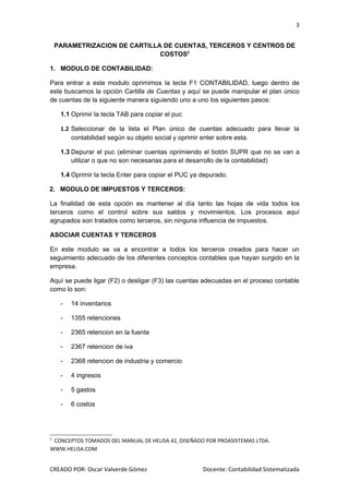 3


    PARAMETRIZACION DE CARTILLA DE CUENTAS, TERCEROS Y CENTROS DE
                               COSTOS2

1. MODULO DE CONTABILIDAD:

Para entrar a este modulo oprimimos la tecla F1 CONTABILIDAD, luego dentro de
este buscamos la opción Cartilla de Cuentas y aquí se puede manipular el plan único
de cuentas de la siguiente manera siguiendo uno a uno los siguientes pasos:

     1.1 Oprimir la tecla TAB para copiar el puc

     1.2 Seleccionar de la lista el Plan único de cuentas adecuado para llevar la
         contabilidad según su objeto social y oprimir enter sobre esta.

     1.3 Depurar el puc (eliminar cuentas oprimiendo el botón SUPR que no se van a
         utilizar o que no son necesarias para el desarrollo de la contabilidad)

     1.4 Oprimir la tecla Enter para copiar el PUC ya depurado.

2. MODULO DE IMPUESTOS Y TERCEROS:

La finalidad de esta opción es mantener al día tanto las hojas de vida todos los
terceros como el control sobre sus saldos y movimientos. Los procesos aquí
agrupados son tratados como terceros, sin ninguna influencia de impuestos.

ASOCIAR CUENTAS Y TERCEROS

En este modulo se va a encontrar a todos los terceros creados para hacer un
seguimiento adecuado de los diferentes conceptos contables que hayan surgido en la
empresa.

Aquí se puede ligar (F2) o desligar (F3) las cuentas adecuadas en el proceso contable
como lo son:

     -   14 inventarios

     -   1355 retenciones

     -   2365 retencion en la fuente

     -   2367 retencion de iva

     -   2368 retencion de industria y comercio

     -   4 ingresos

     -   5 gastos

     -   6 costos




2
 CONCEPTOS TOMADOS DEL MANUAL DE HELISA 42, DISEÑADO POR PROASISTEMAS LTDA.
WWW.HELISA.COM


CREADO POR: Oscar Valverde Gómez                      Docente: Contabilidad Sistematizada
 
