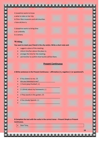 4 Josephine wants to know
a what to take on her trip.
b if Ann likes museums and old churches.
c how old Ann is.


5 Josephine wants to bring Gina
a an umbrella.
b a camera.


Writing
You want to meet your friend in the city centre. Write a short note and:
       suggest a place of the meeting;
       inform him/her where the place is;
       arrange the time for the meeting;
       ask him/her to confirm that he/she will be there.


                                      Present Continuous


A Write sentences in the Present Continuous – affirmative (+), negative (–) or questions(?).


       0 You (listen) to me. (?)
       Are you listening to me?__________________
       1 Frank (play) football. (+)
       ___________________________________________
       2 I (think) about my homework. (-)
       ___________________________________________
       3 They (work) in the garden. (?)
       ___________________________________________
       4 You (study) Spanish. (-)
       ___________________________________________




B Complete the text with the verbs in the correct tense – Present Simple or Present
Continuous.
       Dear Tony,

                                                                                           10
 
