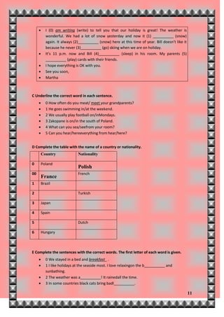       I (0) am writing (write) to tell you that our holiday is great! The weather is
            wonderful. We had a lot of snow yesterday and now it (1) __________ (snow)
            again. It always (2)__________ (snow) here at this time of year. Bill doesn’t like it
            because he never (3)__________ (go) skiing when we are on holiday.
           It’s 11 p.m. now and Bill (4)__________ (sleep) in his room. My parents (5)
            __________ (play) cards with their friends.
           I hope everything is OK with you.
           See you soon,
           Martha



C Underline the correct word in each sentence.
           0 How often do you meat/ meet your grandparents?
           1 He goes swimming in/at the weekend.
           2 We usually play football on/inMondays.
           3 Zakopane is on/in the south of Poland.
           4 What can you sea/seefrom your room?
           5 Can you hear/hereeverything from hear/here?


D Complete the table with the name of a country or nationality.
         Country               Nationality

0        Poland
                               Polish
00                             French
         France
1        Brazil

2                              Turkish

3        Japan

4        Spain

5                              Dutch

6        Hungary



E Complete the sentences with the correct words. The first letter of each word is given.
           0 We stayed in a bed and breakfast_ .
           1 I like holidays at the seaside most. I love relaxingon the b__________ and
            sunbathing.
           2 The weather was a__________! It rainedall the time.
           3 In some countries black cats bring badl__________.

                                                                                                    11
 