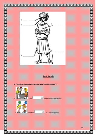 Past Simple


A. Complete the gaps with WAS-WASN`T-WERE-WEREN`T.




1.               Tom              very romantic yesterday.




 2.             The kids            at a birthday party.




                                                             14
 