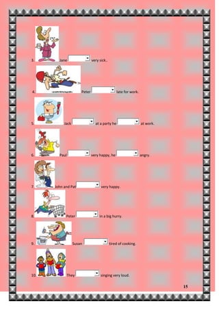 3.      Jane                  very sick..




4.                    Peter                     late for work.




5.         Jack                 at a party he                    at work.




6.      Paul                  very happy, he                     angry.




7.    John and Pat                  very happy.




8.          Peter                  in a big hurry.




9.                Susan                     tired of cooking.




10.         They                    singing very loud.

                                                                            15
 