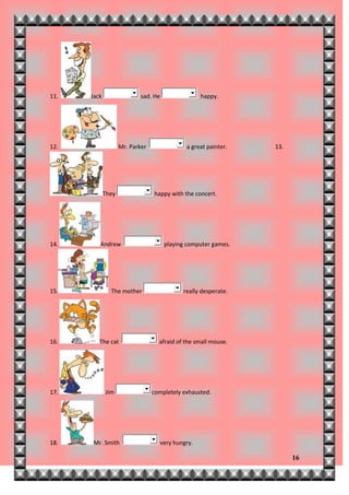 11.   Jack                  sad. He               happy.




12.                 Mr. Parker               a great painter.   13.




             They                happy with the concert.




14.      Andrew                       playing computer games.




15.            The mother                   really desperate.




16.      The cat                   afraid of the small mouse.




17.          Jim                 completely exhausted.




18.   Mr. Smith                    very hungry.

                                                                      16
 