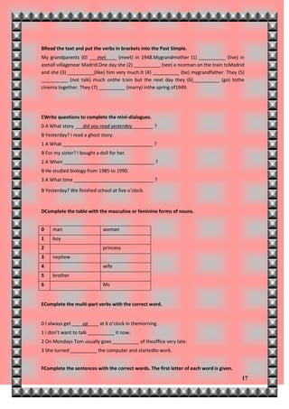 BRead the text and put the verbs in brackets into the Past Simple.
My grandparents (0) ___met____ (meet) in 1948.Mygrandmother (1) __________ (live) in
asmall villagenear Madrid.One day she (2) __________ (see) a niceman on the train toMadrid
and she (3) __________(like) him very much.It (4) __________ (be) mygrandfather. They (5)
__________ (not talk) much onthe train but the next day they (6)__________ (go) tothe
cinema together. They (7) __________ (marry) inthe spring of1949.




CWrite questions to complete the mini-dialogues.
0 A What story ___did you read yesterday________ ?
B Yesterday? I read a ghost story.
1 A What __________________________________ ?
B For my sister? I bought a doll for her.
2 A When __________________________________ ?
B He studied biology from 1985 to 1990.
3 A What time ______________________________ ?
B Yesterday? We finished school at five o’clock.


DComplete the table with the masculine or feminine forms of nouns.


0    man                     woman
1    boy
2                            princess
3    nephew
4                            wife
5    brother
6                            Ms


EComplete the multi-part verbs with the correct word.


0 I always get ____up____ at 6 o’clock in themorning.
1 I don’t want to talk __________ it now.
2 On Mondays Tom usually goes __________ of theoffice very late.
3 She turned __________ the computer and startedto work.


FComplete the sentences with the correct words. The first letter of each word is given.
                                                                                          17
 