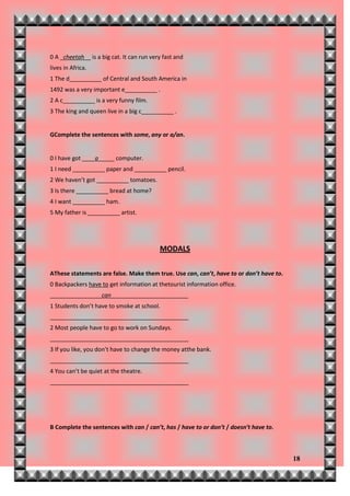 0 A _cheetah__ is a big cat. It can run very fast and
lives in Africa.
1 The d__________ of Central and South America in
1492 was a very important e__________ .
2 A c__________ is a very funny film.
3 The king and queen live in a big c__________ .


GComplete the sentences with some, any or a/an.


0 I have got ____a_____ computer.
1 I need __________ paper and __________ pencil.
2 We haven’t got __________ tomatoes.
3 Is there __________ bread at home?
4 I want __________ ham.
5 My father is __________ artist.




                                           MODALS

AThese statements are false. Make them true. Use can, can’t, have to or don’t have to.
0 Backpackers have to get information at thetourist information office.
________________can________________________
1 Students don’t have to smoke at school.
___________________________________________
2 Most people have to go to work on Sundays.
___________________________________________
3 If you like, you don’t have to change the money atthe bank.
___________________________________________
4 You can’t be quiet at the theatre.
___________________________________________




B Complete the sentences with can / can’t, has / have to or don’t / doesn’t have to.



                                                                                         18
 