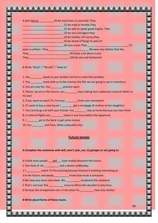 A pilot has to          (0) be more than 21 yearsold. They
____________________________ (1) be male or female.They
____________________________ (2) be able to speak good English. They
____________________________ (3) be very strongbut they
____________________________ (4) be healthy. Of course,they
____________________________ (5) be afraid of flying! A radio DJ
____________________________ (6) love music.They ____________________________ (7)
wear a uniform. They____________________________ (8) wear any clothes they like.
They____________________________ (9) know a lot about music.
They____________________________ (10) be very old-fashioned!


C Write "Must" / "Should" / "Have to"


1. You ________ speak to your brother and try to solve that problem
2. You ________ come with us to the cinema; the film we are going to see is marvelous
3. You are very fat. You ________ practice sport
4. Please, we are in the church; you ________ stop making that unpleasant noise (A father to
his son)
5. If you want to watch TV, first you ________ finish your homework
6. If I want to buy a new house I ________ get a mortgage (A mother to her daughter)
7. You cannot go out with your friends. You ________ stay at home because you have fever
8. In internal flights you ________ check in one hour before the departure
9. I ________ go to the bank to get some money
10. You ________ visit Paris. What a beautiful city!



                                        Future tenses


A Complete the sentences with will, won’t, (am, are, is) goingto or not going to.


0 I think most people ___will___ have mobile phonesin the future.
1 Tom feels ill. He __________ visit a doctor onMonday.
2 I __________ watch TV this evening because thereisn’t anything interesting on.
3 In the future, everybody __________ know how touse a computer.
4 We have two tests next week. We __________ studyhard this weekend.
5 That’s not true! She __________ move to Africa.She decided to stay here.
6 He buys lots of expensive cars. In ten years he__________ have any money!


B Write plural forms of these nouns.

                                                                                           19
 