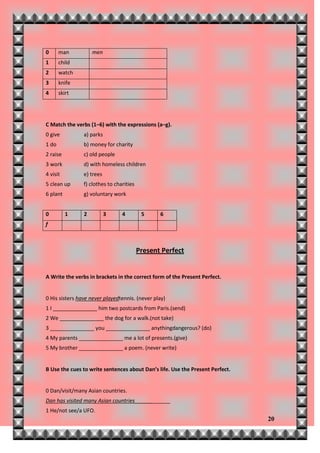 0      man          men
1      child
2      watch
3      knife
4      skirt




C Match the verbs (1–6) with the expressions (a–g).
0 give          a) parks
1 do            b) money for charity
2 raise         c) old people
3 work          d) with homeless children
4 visit         e) trees
5 clean up      f) clothes to charities
6 plant         g) voluntary work


0         1     2          3     4         5     6
f



                                          Present Perfect


A Write the verbs in brackets in the correct form of the Present Perfect.


0 His sisters have never playedtennis. (never play)
1 I _______________ him two postcards from Paris.(send)
2 We _______________ the dog for a walk.(not take)
3 _______________ you _______________ anythingdangerous? (do)
4 My parents _______________ me a lot of presents.(give)
5 My brother _______________ a poem. (never write)


B Use the cues to write sentences about Dan’s life. Use the Present Perfect.


0 Dan/visit/many Asian countries.
Dan has visited many Asian countries____________
1 He/not see/a UFO.
                                                                               20
 