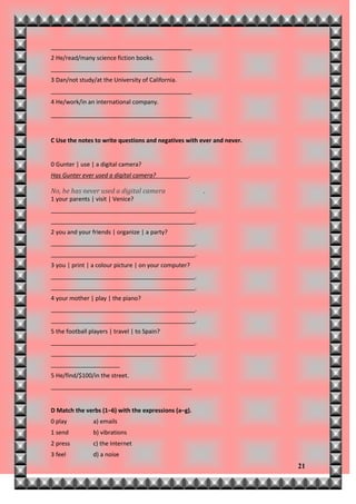 ___________________________________________
2 He/read/many science fiction books.
___________________________________________
3 Dan/not study/at the University of California.
___________________________________________
4 He/work/in an international company.
___________________________________________


C Use the notes to write questions and negatives with ever and never.


0 Gunter | use | a digital camera?
Has Gunter ever used a digital camera?             .

No, he has never used a digital camera                 .
1 your parents | visit | Venice?
____________________________________________.
____________________________________________.
2 you and your friends | organize | a party?
____________________________________________.
____________________________________________.
3 you | print | a colour picture | on your computer?
____________________________________________.
____________________________________________.
4 your mother | play | the piano?
____________________________________________.
____________________________________________.
5 the football players | travel | to Spain?
____________________________________________.
____________________________________________.
_____________________
5 He/find/$100/in the street.
___________________________________________


D Match the verbs (1–6) with the expressions (a–g).
0 play          a) emails
1 send          b) vibrations
2 press         c) the Internet
3 feel          d) a noise
                                                                        21
 