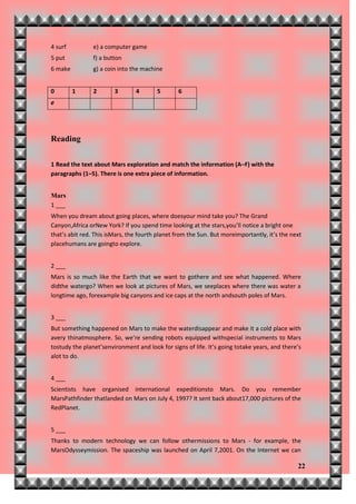 4 surf          e) a computer game
5 put           f) a button
6 make          g) a coin into the machine


0        1      2       3       4       5       6
e




Reading

1 Read the text about Mars exploration and match the information (A–F) with the
paragraphs (1–5). There is one extra piece of information.


Mars
1 ___
When you dream about going places, where doesyour mind take you? The Grand
Canyon,Africa orNew York? If you spend time looking at the stars,you’ll notice a bright one
that’s abit red. This isMars, the fourth planet from the Sun. But moreimportantly, it’s the next
placehumans are goingto explore.


2 ___
Mars is so much like the Earth that we want to gothere and see what happened. Where
didthe watergo? When we look at pictures of Mars, we seeplaces where there was water a
longtime ago, forexample big canyons and ice caps at the north andsouth poles of Mars.


3 ___
But something happened on Mars to make the waterdisappear and make it a cold place with
avery thinatmosphere. So, we’re sending robots equipped withspecial instruments to Mars
tostudy the planet’senvironment and look for signs of life. It’s going totake years, and there’s
alot to do.


4 ___
Scientists have organised international expeditionsto Mars. Do you remember
MarsPathfinder thatlanded on Mars on July 4, 1997? It sent back about17,000 pictures of the
RedPlanet.


5 ___
Thanks to modern technology we can follow othermissions to Mars - for example, the
MarsOdysseymission. The spaceship was launched on April 7,2001. On the Internet we can

                                                                                              22
 