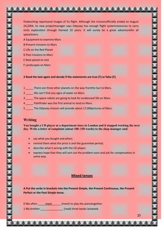 findexciting reportsand images of its flight. Although the missionofficially ended on August
24,2004, its new projectmanager says Odyssey has enough flight systemresources to carry
onits exploration through thenext 10 years. It will surely be a great adventurefor all
spacelovers.
A Equipment to examine Mars
B Present missions to Mars
C Life on the Red Planet
D Past missions to Mars
E Next planet to visit
F Landscapes on Mars


2 Read the text again and decide if the statements are true (T) or false (F).


1 _____ There are three other planets on the way fromthe Sun to Mars.
2 _____ We can’t find any signs of water on Mars.
3 _____ The space robots are going to look for evidenceof life on Mars.
4 _____ Pathfinder was the first animal to land on Mars.
5 _____ The Odyssey mission will provide about 17,000pictures of Mars.


Writing
You bought a CD player at a department store in London and it stopped working the next
day. Write a letter of complaint (about 100–150 words) to the shop manager and:


       say what you bought and when;
       remind them what the price is and the guarantee period;
       describe what is wrong with the CD player;
       express hope that they will sort out the problem soon and ask for compensation in
        some way.




                                       Mixed tenses


A Put the verbs in brackets into the Present Simple, the Present Continuous, the Present
Perfect or the Past Simple tense.


0 We often _____meet______ (meet) to play the pianotogether.
1 My brother _______________ (read) three books lastweek.

                                                                                            23
 