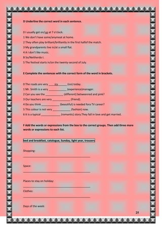 D Underline the correct word in each sentence.


0 I usually get on/up at 7 o’clock.
1 We don’t have some/anymeat at home.
2 They often play brilliant/brilliantly in the first halfof the match.
3 My grandparents live in/at a small flat.
4 A I don’t like music.
B So/Neitherdo I.
5 The festival starts in/on the twenty-second of July.


E Complete the sentences with the correct form of the word in brackets.


0 The roads are very ____icy______ (ice) today.
1 Mr. Smith is a very ____________ (experience)manager.
2 Can you see the ____________ (different) betweenred and pink?
3 Our teachers are very ____________ (friend).
4 Do you think ____________ (beautiful) is needed fora TV career?
5 This colour is not very ____________ (fashion) now.
6 It is a typical _____________ (romantic) story.They fall in love and get married.


F Add the words or expressions from the box to the correct groups. Then add three more
words or expressions to each list.


bed and breakfast, catalogue, Sunday, light year, trousers


Shopping:
_____________________________________________


Space:
_____________________________________________


Places to stay on holiday:
_____________________________________________
Clothes:
_____________________________________________


Days of the week:

                                                                                         25
 