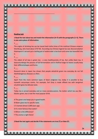_____________________________________________




Reading task
1 Read the text about tea and match the information (A–F) with the paragraphs (1–5). There
is one extra piece of information.
1 ___
The origins of drinking tea can be traced back tothe times of the mythical Chinese emperor
ShenNung, who lived about 2737 BC. According toa Chinese legend tea was discoveredwhen
theemperor’s servant put a boiling pot of waterunder a tea bush and some tea leavesfell into
it.
2 ___
The oldest of all teas is green tea - a very healthyvariety of tea. But unlike black tea, it
doesnotundergo the process of full fermentation and in thefinal stage its leaves usually keep
their differentshapes and forms.
3 ___
Research done in Japan has shown that people whodrink green tea everyday do not fall
illwithdangerous diseases so often.
4 ___
Apart from the more common types of black andgreen tea, today it is possible to buy
teaswith veryunique scents. For example, Earl Grey is made ofblack tea with bergamot
oil,which gives ita delicate taste.
5 ___
Today tea is served everyday and on many socialoccasions. No matter which tea you like –
blackor green, tea is now the most popular drink.


A The green one keeps you in good health.
B Water gives tea its specific taste.
C It started almost 5,000 years ago.
D It’s more famous than water!
E Where is the difference?
F The aroma is right there!


2 Read the text again and decide if the statements are true (T) or false (F).


                                                                                           26
 