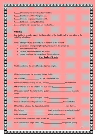 1 _____ Chinese emperor ShenNung discovered tea.
2 _____ Black tea is healthier than green tea.
3 _____ Green tea keeps you in a good health.
4 _____ Earl Grey is a variety of black tea.
5 _____ Water is more popular than any variety of tea.


Writing
You decided to organize a party for the members of the English club in your school at the
end of the school year.


Write a letter (about 100–150 words) to all members of the club and:
       give a reason for organizing the party and say when it is going to be;
       mention the dress code;
       say what the menu and music will be like;
       express your hope that many of your friends will come.
                                     Past Perfect Simple


A Put the verbs into the correct form (past perfect simple).



1.The storm destroyed the sandcastle that we (build)________________.

2.He (not / be) ________________ to Cape Town before 1997.

3.When she went out to play, she (do / already) __________________her homework.

4.My brother ate all of the cake that our mum (make) _____________________

5.The doctor took off the plaster that he (put on) ________________________ six weeks
before.

6.The waiter brought a drink that I (not / order) ______________________

7.I could not remember the poem we (learn) __________________ the week before.

8.The children collected the chestnuts that (fall)___________________from the tree.

9.(he / phone) __________________________ Angie before he went to see her in London?

10She (not / ride)________________________a horse before that day.

11My best friend Jack was no longer in town. He ___________________ away. (go)

12The church was no longer small....They ____________________a bigger one. (build)

                                                                                        27
 