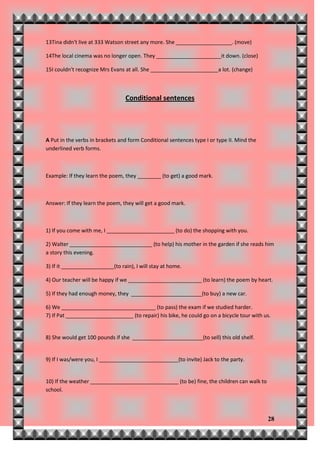 13Tina didn't live at 333 Watson street any more. She ___________________. (move)

14The local cinema was no longer open. They ______________________it down. (close)

15I couldn't recognize Mrs Evans at all. She _______________________a lot. (change)



                                  Conditional sentences




A Put in the verbs in brackets and form Conditional sentences type I or type II. Mind the
underlined verb forms.



Example: If they learn the poem, they ________ (to get) a good mark.



Answer: If they learn the poem, they will get a good mark.



1) If you come with me, I _______________________ (to do) the shopping with you.

2) Walter ____________________________ (to help) his mother in the garden if she reads him
a story this evening.

3) If it __________________(to rain), I will stay at home.

4) Our teacher will be happy if we _________________________ (to learn) the poem by heart.

5) If they had enough money, they ________________________(to buy) a new car.

6) We ________________________________ (to pass) the exam if we studied harder.
7) If Pat _______________________ (to repair) his bike, he could go on a bicycle tour with us.


8) She would get 100 pounds if she ________________________(to sell) this old shelf.


9) If I was/were you, I ___________________________(to invite) Jack to the party.


10) If the weather ______________________________ (to be) fine, the children can walk to
school.



                                                                                            28
 