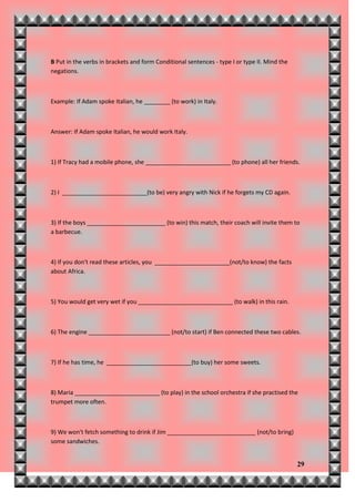 B Put in the verbs in brackets and form Conditional sentences - type I or type II. Mind the
negations.



Example: If Adam spoke Italian, he ________ (to work) in Italy.



Answer: If Adam spoke Italian, he would work Italy.



1) If Tracy had a mobile phone, she __________________________ (to phone) all her friends.



2) I __________________________(to be) very angry with Nick if he forgets my CD again.



3) If the boys ________________________ (to win) this match, their coach will invite them to
a barbecue.



4) If you don't read these articles, you _______________________(not/to know) the facts
about Africa.



5) You would get very wet if you _____________________________ (to walk) in this rain.



6) The engine _________________________ (not/to start) if Ben connected these two cables.



7) If he has time, he __________________________(to buy) her some sweets.



8) Maria __________________________ (to play) in the school orchestra if she practised the
trumpet more often.



9) We won't fetch something to drink if Jim ___________________________ (not/to bring)
some sandwiches.


                                                                                              29
 
