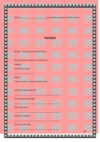 10) If he ____________________________ (to carry) the rucksack, I'd pull the suitcase.




                                          The Passive




APassive - Sentences in the Simple Present



Rewrite the given sentences in Passive voice.

Example:

Frank builds a house.

_____________________

Answer:

A house is built. or A house is built by Frank.



1) Mr Jones watches the film.

_________________________________________________

2) The people speak English.

_________________________________________________

3) He reads comics.

_________________________________________________

4) We play volleyball.

_________________________________________________

5) They sing the song.

_________________________________________________
                                                                                         30
 