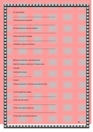 6) I take photos.

_________________________________________________

7) She does the housework.

_________________________________________________

8) The policemen help the children.

_________________________________________________

9) He writes text messages.

_________________________________________________

10) Mother waters the flowers.

_________________________________________________




B Passive sentences in the Simple Past

Rewrite the given sentences in Passive voice.

Example:

Frank built a house.

_____________________

Answer:

A house was built. or A house was built by Frank.



1) She bought four apples.

_________________________________________________

2) We won the match.

_________________________________________________

3) The man stole the blue car.

_________________________________________________

4) The police arrested the thieves.


                                                    31
 
