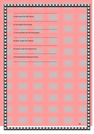__________________________________________________

5) Jack swam the 200 metres.

__________________________________________________

6) The dog bit the old lady.

__________________________________________________

7) Tom and Max ate five hamburgers.

__________________________________________________

8) Oliver taught the children.

__________________________________________________

9) Victoria rode the brown horse.

__________________________________________________

10) Grandmother told good stories.

__________________________________________________




                                                     32
 
