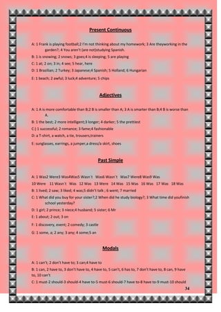 Present Continuous

A: 1 Frank is playing football;2 I’m not thinking about my homework; 3 Are theyworking in the
        garden?; 4 You aren’t (are not)studying Spanish.
B: 1 is snowing; 2 snows; 3 goes;4 is sleeping; 5 are playing
C: 1 at; 2 on; 3 in; 4 see; 5 hear, here
D: 1 Brazilian; 2 Turkey; 3 Japanese;4 Spanish; 5 Holland; 6 Hungarian
E: 1 beach; 2 awful; 3 luck;4 adventure; 5 chips



                                            Adjectives

A: 1 A is more comfortable than B;2 B is smaller than A; 3 A is smarter than B;4 B is worse than
         A.
B: 1 the best; 2 more intelligent;3 longer; 4 darker; 5 the prettiest
C:) 1 successful; 2 romance; 3 fame;4 fashionable
D: a T-shirt, a watch, a tie, trousers,trainers
E: sunglasses, earrings, a jumper,a dress/a skirt, shoes



                                           Past Simple


A: 1 Was2 Were3 Was4Was5 Wasn´t Was6 Wasn´t Was7 Were8 Was9 Was
10 Were 11 Wasn´t Was 12 Was 13 Were 14 Was 15 Was 16 Was 17 Was 18 Was
B: 1 lived; 2 saw; 3 liked; 4 was;5 didn’t talk ; 6 went; 7 married
C: 1 What did you buy for your sister?;2 When did he study biology?; 3 What time did youfinish
       school yesterday?
D: 1 girl; 2 prince; 3 niece;4 husband; 5 sister; 6 Mr
E: 1 about; 2 out; 3 on
F: 1 discovery, event; 2 comedy; 3 castle
G: 1 some, a; 2 any; 3 any; 4 some;5 an


                                               Modals

A: 1 can’t; 2 don’t have to; 3 can;4 have to
B: 1 can, 2 have to, 3 don’t have to, 4 have to, 5 can’t, 6 has to, 7 don’t have to, 8 can, 9 have
to, 10 can’t
C: 1 must-2 should-3 should-4 have to-5 must-6 should-7 have to-8 have to-9 must-10 should
                                                                                                 34
 