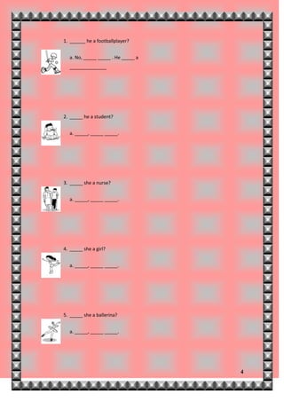 1. ______ he a footballplayer?


  a. No, _____ _____ . He _____ a
  ______________




2. _____ he a student?


  a. _____, _____ _____.




3. _____ she a nurse?


  a. _____, _____ _____.




4. _____ she a girl?


  a. _____, _____ _____.




5. _____ she a ballerina?


  a. _____, _____ _____.




                                    4
 