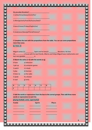 Do you play the piano?________________________
1 is/late/Anna/always/lunch/for/
___________________________________________
2 often/go/early/how/do/to/you/bed/?
___________________________________________
3 learn/I/never/Fridays/English/on/
___________________________________________
4 study/your/does/girlfriend/history/?
___________________________________________


C Complete the text with the prepositions from the table. You can use some prepositions
more than once.
at, from, in


Miguel comes (1) __________ Spain and he lives(2) __________ Barcelona. He lives
(3)__________ a house with his two friends, Alberto and Felipe.Miguel loves mathematics and
heis very good(4) __________ it.
D Match the verbs (1–6) with the words (a–g).
0 have         a) television
1 get up       b) computer games
2 watch        c) a book
3 play         d) German
4 listen to    e) the radio
5 speak        f) a shower
6 read         g) early


0         1    2          3     4         5     6
f


E Add the words or expressions from the box to the correct groups. Then add three more
words or expressions to each list.
playing football, uncle, supermarket
Family                          Sports                Places
_____________             _____________         _____________
_____________             _____________         _____________
_____________             _____________         _____________
_____________             _____________         _____________


                                                                                          6
 