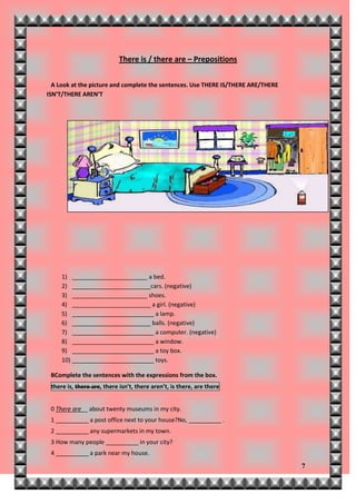 There is / there are – Prepositions


  A Look at the picture and complete the sentences. Use THERE IS/THERE ARE/THERE
ISN’T/THERE AREN’T




     1) _______________________ a bed.
     2) ________________________cars. (negative)
     3) _______________________ shoes.
     4) ________________________ a girl. (negative)
     5) _________________________ a lamp.
     6) ________________________ balls. (negative)
     7) _________________________ a computer. (negative)
     8) _________________________ a window.
     9) _________________________ a toy box.
     10) _________________________ toys.

 BComplete the sentences with the expressions from the box.
 there is, there are, there isn’t, there aren’t, is there, are there


 0 There are__ about twenty museums in my city.
 1 __________ a post office next to your house?No, __________ .
 2 __________ any supermarkets in my town.
 3 How many people __________ in your city?
 4 __________ a park near my house.

                                                                                   7
 