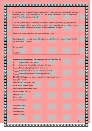 in your town. Can we visit it? You say that there isn’t a sports centre in your town but is there a
swimming pool? I enjoy swimming a lot and I love diving. Is there also a place to eat fish and
chips? Fish and chip shops are great!


The only problem is that I don’t know what to take with me: warm shoes, a jumper, boots?
What’s the weather like in your area? In my town it rains a lot and that’s why I always carry an
umbrella with me. And what about other things?For example, a camera?


Please send me a leaflet about your town and a street map.


One last question – how old is your sister, Gina? I want to bring her a present. Would she like
the new Destiny’s Child CD?


See you soon!


Josephine


1 Read the text and decide if the statements are true (T) or false (F).
1 _____ Josephine likes going places.
2 _____ Josephine is interested in visiting old churches.
3 _____ There is a big sports centre in Ann’s town.
4 _____ Josephine wants to buy Ann a Destiny’s Child CD.
5 _____ Josephine’s hobbies are swimming and diving.
2 Read the text again and decide which answer is correct, a, b or c.
1 Josephine wants
a to visit Ann’s family next week.
b Ann to visit her next month.
c to come and see Ann next month.
2 In Ann’s town, there is
aa sports centre.
b an art gallery.
c a swimming pool.


3 Josephine likes
a fish and chips.
b rainy weather.
c Destiny’s Child.



                                                                                                  9
 