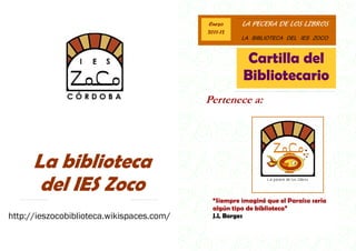 Curso      LA PECERA DE LOS LIBROS
                                           2011-12
                                                      LA BIBLIOTECA DEL IES ZOCO



                                                       Cartilla del
                                                      Bibliotecario
                                           Pertenece a:




      La biblioteca
       del IES Zoco
                                             “Siempre imaginé que el Paraíso sería
                                             algún tipo de biblioteca”
http://ieszocobiblioteca.wikispaces.com/     J.L Borges
 