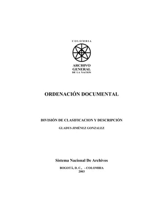 ORDENACIÓN DOCUMENTAL




DIVISIÓN DE CLASIFICACION Y DESCRIPCIÓN

        GLADYS JIMÉNEZ GONZALEZ




      Sistema Nacional De Archivos
         BOGOTÁ, D. C., - COLOMBIA
                    2003
 