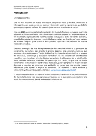 Documento de trabajo en proceso de validación
Elaborado por la Dirección de Educación Primaria- DIGEBR
1
PRESENTACIÓN
Estimados docentes:
Una vez más iniciamos un nuevo año escolar, cargado de retos y desafíos, ansiedades e
interrogantes, con ideas nuevas por plasmar y transmitir, y con la esperanza de que todo lo
que nos propongamos en favor del aprendizaje de nuestros estudiantes se cumpla.
Este año 2017 comenzamos la implementación del Currículo Nacional en nuestro país1. Esto
requerirá de nosotros reflexión crítica en relación con lo que propone el Currículo Nacional, a
fin de alinear progresivamente nuestra práctica pedagógica a dicho referente; asimismo,
capacidad de adaptación al cambio y creatividad para resolver sus desafíos, así como trabajar
de manera colegiada para planificar este proceso según las características de nuestra
institución educativa.
Una línea estratégica del Plan de implementación del Currículo Nacional es la generación de
herramientas curriculares para orientar la práctica docente. Una primera herramienta que
ponemos a disposición es esta “Cartilla de Planificación Curricular: cómo planificar el proceso
de enseñanza, aprendizaje y evaluación formativa”. En ella encontrarán orientaciones
específicas con ejemplos y criterios básicos que guiarán la elaboración de la planificación
anual, unidades didácticas y sesiones de aprendizaje. Esta cartilla, al igual que las demás
herramientas curriculares que pondremos a disposición, pasará por procesos de consulta con
docentes y expertos, así como por una validación en campo que nos permita recoger
información para ajustar y mejorar su contenido. Los invitamos a leerla reflexiva y
críticamente y alcanzarnos sus comentarios en www.minedu.gob.pe/currículo/
Es importante señalar que la Cartilla de Planificación Curricular se basa en los planteamientos
del Currículo Nacional y de los programas curriculares, por lo que recomendamos tener a la
mano dichos documentos, ya que será necesario consultarlos.
1
En las instituciones educativas de Primaria polidocente completa pública y privada.
 