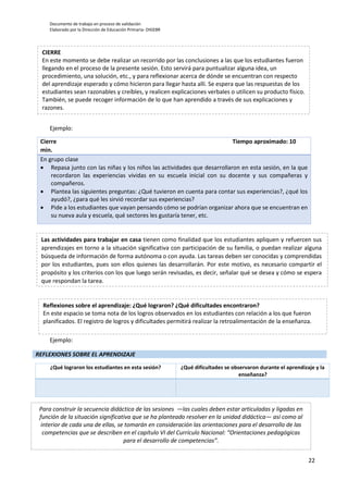 Documento de trabajo en proceso de validación
Elaborado por la Dirección de Educación Primaria- DIGEBR
22
Ejemplo:
Cierre Tiempo aproximado: 10
min.
En grupo clase
 Repasa junto con las niñas y los niños las actividades que desarrollaron en esta sesión, en la que
recordaron las experiencias vividas en su escuela inicial con su docente y sus compañeras y
compañeros.
 Plantea las siguientes preguntas: ¿Qué tuvieron en cuenta para contar sus experiencias?, ¿qué los
ayudó?, ¿para qué les sirvió recordar sus experiencias?
 Pide a los estudiantes que vayan pensando cómo se podrían organizar ahora que se encuentran en
su nueva aula y escuela, qué sectores les gustaría tener, etc.
Ejemplo:
REFLEXIONES SOBRE EL APRENDIZAJE
¿Qué lograron los estudiantes en esta sesión? ¿Qué dificultades se observaron durante el aprendizaje y la
enseñanza?
CIERRE
En este momento se debe realizar un recorrido por las conclusiones a las que los estudiantes fueron
llegando en el proceso de la presente sesión. Esto servirá para puntualizar alguna idea, un
procedimiento, una solución, etc., y para reflexionar acerca de dónde se encuentran con respecto
del aprendizaje esperado y cómo hicieron para llegar hasta allí. Se espera que las respuestas de los
estudiantes sean razonables y creíbles, y realicen explicaciones verbales o utilicen su producto físico.
También, se puede recoger información de lo que han aprendido a través de sus explicaciones y
razones.
Las actividades para trabajar en casa tienen como finalidad que los estudiantes apliquen y refuercen sus
aprendizajes en torno a la situación significativa con participación de su familia, o puedan realizar alguna
búsqueda de información de forma autónoma o con ayuda. Las tareas deben ser conocidas y comprendidas
por los estudiantes, pues son ellos quienes las desarrollarán. Por este motivo, es necesario compartir el
propósito y los criterios con los que luego serán revisadas, es decir, señalar qué se desea y cómo se espera
que respondan la tarea.
Reflexiones sobre el aprendizaje: ¿Qué lograron? ¿Qué dificultades encontraron?
En este espacio se toma nota de los logros observados en los estudiantes con relación a los que fueron
planificados. El registro de logros y dificultades permitirá realizar la retroalimentación de la enseñanza.
Para construir la secuencia didáctica de las sesiones —las cuales deben estar articuladas y ligadas en
función de la situación significativa que se ha planteado resolver en la unidad didáctica— así como al
interior de cada una de ellas, se tomarán en consideración las orientaciones para el desarrollo de las
competencias que se describen en el capítulo VI del Currículo Nacional: “Orientaciones pedagógicas
para el desarrollo de competencias”.
 