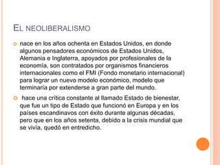 EL NEOLIBERALISMO 
 nace en los años ochenta en Estados Unidos, en donde 
algunos pensadores económicos de Estados Unidos, 
Alemania e Inglaterra, apoyados por profesionales de la 
economía, son contratados por organismos financieros 
internacionales como el FMI (Fondo monetario internacional) 
para lograr un nuevo modelo económico, modelo que 
terminaría por extenderse a gran parte del mundo. 
 hace una crítica constante al llamado Estado de bienestar, 
que fue un tipo de Estado que funcionó en Europa y en los 
países escandinavos con éxito durante algunas décadas, 
pero que en los años setenta, debido a la crisis mundial que 
se vivía, quedó en entredicho. 
 