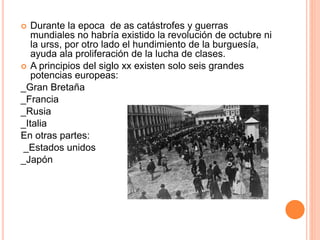  Durante la epoca de as catástrofes y guerras 
mundiales no habría existido la revolución de octubre ni 
la urss, por otro lado el hundimiento de la burguesía, 
ayuda ala proliferación de la lucha de clases. 
 A principios del siglo xx existen solo seis grandes 
potencias europeas: 
_Gran Bretaña 
_Francia 
_Rusia 
_Italia 
En otras partes: 
_Estados unidos 
_Japón 
 