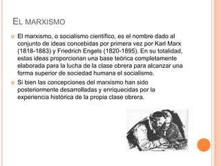 EL MARXISMO 
 El marxismo, o socialismo científico, es el nombre dado al 
conjunto de ideas concebidas por primera vez por Karl Marx 
(1818-1883) y Friedrich Engels (1820-1895). En su totalidad, 
estas ideas proporcionan una base teórica completamente 
elaborada para la lucha de la clase obrera para alcanzar una 
forma superior de sociedad humana el socialismo. 
 Si bien las concepciones del marxismo han sido 
posteriormente desarrolladas y enriquecidas por la 
experiencia histórica de la propia clase obrera. 
 