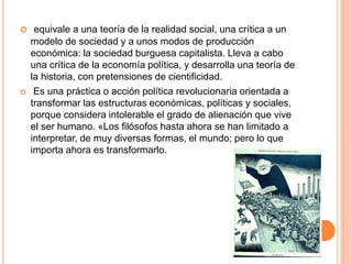  equivale a una teoría de la realidad social, una crítica a un 
modelo de sociedad y a unos modos de producción 
económica: la sociedad burguesa capitalista. Lleva a cabo 
una crítica de la economía política, y desarrolla una teoría de 
la historia, con pretensiones de cientificidad. 
 Es una práctica o acción política revolucionaria orientada a 
transformar las estructuras económicas, políticas y sociales, 
porque considera intolerable el grado de alienación que vive 
el ser humano. «Los filósofos hasta ahora se han limitado a 
interpretar, de muy diversas formas, el mundo; pero lo que 
importa ahora es transformarlo. 
 