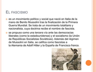 EL FASCISMO 
 es un movimiento político y social que nació en Italia de la 
mano de Benito Mussolini tras la finalización de la Primera 
Guerra Mundial. Se trata de un movimiento totalitario y 
nacionalista, cuya doctrina recibe el nombre de fascista. 
 se propuso como una tercera vía ante las democracias 
liberales (como la estadounidense) y el socialismo (la Unión 
de Repúblicas Socialistas Soviéticas). Además del régimen 
de Mussolini en Italia, se califica como fascistas a 
la Alemania de Adolf Hitler y la España de Francisco franco. 
 