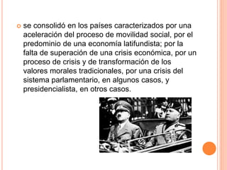  se consolidó en los países caracterizados por una 
aceleración del proceso de movilidad social, por el 
predominio de una economía latifundista; por la 
falta de superación de una crisis económica, por un 
proceso de crisis y de transformación de los 
valores morales tradicionales, por una crisis del 
sistema parlamentario, en algunos casos, y 
presidencialista, en otros casos. 
 