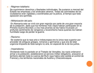  - Régimen totalitario: 
Se suprimieron derechos y libertades individuales. Se pusieron a merced del 
Estado las empresas y los sindicatos obreros. Todas las actividades de los 
ciudadanos eran vigiladas y coordinadas por la policía, al tiempo que toda 
oposición era oprimida. 
- Militarización del país: 
En Alemania esto se vivió con gran regocijo por parte de una gran mayoría 
de la población, dado que los hombres mas viejos habían participado en la 
Primera Guerra Mundial y a los mas jóvenes se les había inculcado un 
profundo sentimiento de venganza y revanchismo hacia quienes los habían 
humillado luego de perder la guerra. 
- Racismo: 
Se sostenía que la raza aria o indoeuropea era la única raza superior por 
proceder de antiguos griegos, romanos y germanos y que era de total 
urgencia limpiarla de toda sangre no aria, en especial de la de los judíos. 
- Imperialismo: 
Olvidando todo lo pactado en el Tratado de Versalles, los nazis ordenaron 
armar a la población, establecieron el servicio militar obligatorio, anexaron al 
territorio alemán toda la cuenca del Ruhr (que había sido cedida al control de 
Francia) y los territorios nacionales de Austria y Checoslovaquia. 
 