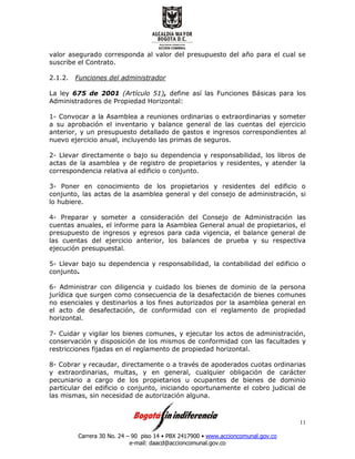 Carrera 30 No. 24 – 90 piso 14 • PBX 2417900 • www.accioncomunal.gov.co
e-mail: daacd@accioncomunal.gov.co
11
valor asegurado corresponda al valor del presupuesto del año para el cual se
suscribe el Contrato.
2.1.2. Funciones del administrador
La ley 675 de 2001 (Artículo 51), define así las Funciones Básicas para los
Administradores de Propiedad Horizontal:
1- Convocar a la Asamblea a reuniones ordinarias o extraordinarias y someter
a su aprobación el inventario y balance general de las cuentas del ejercicio
anterior, y un presupuesto detallado de gastos e ingresos correspondientes al
nuevo ejercicio anual, incluyendo las primas de seguros.
2- Llevar directamente o bajo su dependencia y responsabilidad, los libros de
actas de la asamblea y de registro de propietarios y residentes, y atender la
correspondencia relativa al edificio o conjunto.
3- Poner en conocimiento de los propietarios y residentes del edificio o
conjunto, las actas de la asamblea general y del consejo de administración, si
lo hubiere.
4- Preparar y someter a consideración del Consejo de Administración las
cuentas anuales, el informe para la Asamblea General anual de propietarios, el
presupuesto de ingresos y egresos para cada vigencia, el balance general de
las cuentas del ejercicio anterior, los balances de prueba y su respectiva
ejecución presupuestal.
5- Llevar bajo su dependencia y responsabilidad, la contabilidad del edificio o
conjunto.
6- Administrar con diligencia y cuidado los bienes de dominio de la persona
jurídica que surgen como consecuencia de la desafectación de bienes comunes
no esenciales y destinarlos a los fines autorizados por la asamblea general en
el acto de desafectación, de conformidad con el reglamento de propiedad
horizontal.
7- Cuidar y vigilar los bienes comunes, y ejecutar los actos de administración,
conservación y disposición de los mismos de conformidad con las facultades y
restricciones fijadas en el reglamento de propiedad horizontal.
8- Cobrar y recaudar, directamente o a través de apoderados cuotas ordinarias
y extraordinarias, multas, y en general, cualquier obligación de carácter
pecuniario a cargo de los propietarios u ocupantes de bienes de dominio
particular del edificio o conjunto, iniciando oportunamente el cobro judicial de
las mismas, sin necesidad de autorización alguna.
 