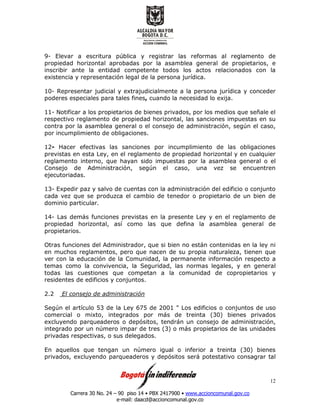 Carrera 30 No. 24 – 90 piso 14 • PBX 2417900 • www.accioncomunal.gov.co
e-mail: daacd@accioncomunal.gov.co
12
9- Elevar a escritura pública y registrar las reformas al reglamento de
propiedad horizontal aprobadas por la asamblea general de propietarios, e
inscribir ante la entidad competente todos los actos relacionados con la
existencia y representación legal de la persona jurídica.
10- Representar judicial y extrajudicialmente a la persona jurídica y conceder
poderes especiales para tales fines, cuando la necesidad lo exija.
11- Notificar a los propietarios de bienes privados, por los medios que señale el
respectivo reglamento de propiedad horizontal, las sanciones impuestas en su
contra por la asamblea general o el consejo de administración, según el caso,
por incumplimiento de obligaciones.
12- Hacer efectivas las sanciones por incumplimiento de las obligaciones
previstas en esta Ley, en el reglamento de propiedad horizontal y en cualquier
reglamento interno, que hayan sido impuestas por la asamblea general o el
Consejo de Administración, según el caso, una vez se encuentren
ejecutoriadas.
13- Expedir paz y salvo de cuentas con la administración del edificio o conjunto
cada vez que se produzca el cambio de tenedor o propietario de un bien de
dominio particular.
14- Las demás funciones previstas en la presente Ley y en el reglamento de
propiedad horizontal, así como las que defina la asamblea general de
propietarios.
Otras funciones del Administrador, que si bien no están contenidas en la ley ni
en muchos reglamentos, pero que nacen de su propia naturaleza, tienen que
ver con la educación de la Comunidad, la permanente información respecto a
temas como la convivencia, la Seguridad, las normas legales, y en general
todas las cuestiones que competan a la comunidad de copropietarios y
residentes de edificios y conjuntos.
2.2 El consejo de administración
Según el artículo 53 de la Ley 675 de 2001 " Los edificios o conjuntos de uso
comercial o mixto, integrados por más de treinta (30) bienes privados
excluyendo parqueaderos o depósitos, tendrán un consejo de administración,
integrado por un número impar de tres (3) o más propietarios de las unidades
privadas respectivas, o sus delegados.
En aquellos que tengan un número igual o inferior a treinta (30) bienes
privados, excluyendo parqueaderos y depósitos será potestativo consagrar tal
 