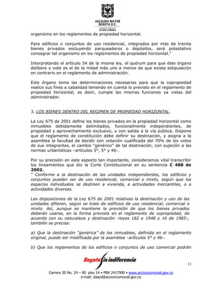Carrera 30 No. 24 – 90 piso 14 • PBX 2417900 • www.accioncomunal.gov.co
e-mail: daacd@accioncomunal.gov.co
13
organismo en los reglamentos de propiedad horizontal.
Para edificios o conjuntos de uso residencial, integrados por más de treinta
bienes privados excluyendo parqueaderos o depósitos, será potestativo
consagrar tal organismo en los reglamentos de propiedad horizontal."
Interpretando el artículo 54 de la misma ley, el quórum para que éste órgano
delibere y vote es el de la mitad más uno a menos de que exista estipulación
en contrario en el reglamento de administración.
Este órgano toma las determinaciones necesarias para que la copropiedad
realice sus fines a cabalidad teniendo en cuenta lo previsto en el reglamento de
propiedad horizontal, es decir, cumple las mismas funciones ya vistas del
administrador.
3. LOS BIENES DENTRO DEL REGIMEN DE PROPIEDAD HORIZONTAL.
La Ley 675 de 2001 define los bienes privados en la propiedad horizontal como
inmuebles debidamente delimitados, funcionalmente independientes, de
propiedad y aprovechamiento exclusivo, y con salida a la vía pública. Dispone
que el reglamento de constitución debe definir su destinación, y asigna a la
asamblea la facultad de decidir con votación cualificada del 70% de los votos
de sus integrantes, el cambio “genérico” de tal destinación, con sujeción a las
normas urbanísticas –artículos 3°, 5° y 46-.
Por su precisión en este aspecto tan importante, consideramos vital transcribir
los lineamientos que dio la Corte Constitucional en su sentencia C 488 de
2002.
“ Conforme a la destinación de las unidades independientes, los edificios y
conjuntos pueden ser de uso residencial, comercial o mixto, según que los
espacios individuales se destinen a vivienda, a actividades mercantiles, o a
actividades diversas.
Las disposiciones de la Ley 675 de 2001 relativas la destinación y uso de las
unidades difieren, según se trate de edificios de uso residencial, comercial o
mixto. Así, aunque se mantiene la previsión de que los bienes privados
deberán usarse, en la forma prevista en el reglamento de copropiedad, de
acuerdo con su naturaleza y destinación –leyes 182 e 1948 y 16 de 1985-,
también se precisa:
a) Que la destinación “genérica” de los inmuebles, definida en el reglamento
original, puede ser modificada por la asamblea –artículos 5° y 46-.
b) Que los reglamentos de los edificios o conjuntos de uso comercial podrán
 