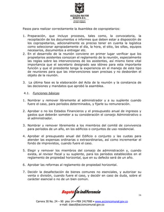 Carrera 30 No. 24 – 90 piso 14 • PBX 2417900 • www.accioncomunal.gov.co
e-mail: daacd@accioncomunal.gov.co
16
Pasos para realizar correctamente la Asamblea de copropietarios:
1. Preparación, que incluye procesos, tales como, la convocatoria, la
recopilación de los documentos e informes que deben estar a disposición de
los copropietarios, adicionalmente es preciso tener en cuenta la logística
como seleccionar apropiadamente el día, la hora, el sitio, las sillas, equipos
necesarios, documentos a entregar etc.
2. En el desarrollo de la reunión conviene en primer lugar verificar que los
propietarios asistentes conozcan el reglamento de la reunión, especialmente
las reglas sobre las intervenciones de los asistentes, así mismo tiene vital
importancia que el secretario designado sea idóneo para esta importante
función y que el presidente tenga la experiencia en el manejo de este tipo
de reuniones para que las intervenciones sean precisas y no desborden el
objeto de la reunión.
3. La última fase es la elaboración del Acta de la reunión y la constancia de
las decisiones y mandatos que aprobó la asamblea.
4.1. Funciones básicas
1. Nombrar y remover libremente al administrador y a su suplente cuando
fuere el caso, para períodos determinados, y fijarle su remuneración.
2. Aprobar o no los Estados Financieros y el presupuesto anual de ingresos y
gastos que deberán someter a su consideración el consejo Administrativo o
el administrador.
3. Nombrar y remover libremente a los miembros del comité de convivencia
para períodos de un año, en los edificios o conjuntos de uso residencial.
4. Aprobar el presupuesto anual del Edificio o conjunto y las cuotas para
atender las expensas ordinarias o extraordinarias, así como incrementar el
fondo de imprevistos, cuando fuere el caso.
5. Elegir y remover los miembros del consejo de administración y, cuando
exista, al revisor fiscal y su suplente, para los períodos establecidos en el
reglamento de propiedad horizontal, que en su defecto será de un año.
6. Aprobar las reformas al reglamento de propiedad horizontal.
7. Decidir la desafectación de bienes comunes no esenciales, y autorizar su
venta o división, cuando fuere el caso, y decidir en caso de duda, sobre el
carácter esencial o no de un bien común.
 
