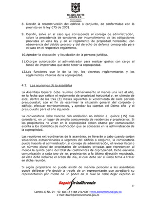 Carrera 30 No. 24 – 90 piso 14 • PBX 2417900 • www.accioncomunal.gov.co
e-mail: daacd@accioncomunal.gov.co
17
8. Decidir la reconstrucción del edificio o conjunto, de conformidad con lo
previsto en la ley 675 de 2001.
9. Decidir, salvo en el caso que corresponda al consejo de administración,
sobre la procedencia de sanciones por incumplimiento de las obligaciones
previstas en esta ley y en el reglamento de propiedad horizontal, con
observancia del debido proceso y del derecho de defensa consagrado para
el caso en el respectivo reglamento.
10.Aprobar la disolución y liquidación de la persona jurídica.
11.Otorgar autorización al administrador para realizar gastos con cargo al
fondo de Imprevistos que debe tener la copropiedad.
12.Las funciones que le de la ley, los decretos reglamentarios y los
reglamentos internos de la copropiedad.
4.2. Las reuniones de la asamblea
La Asamblea General debe reunirse ordinariamente al menos una vez al año,
en la fecha que señale el reglamento de propiedad horizontal y, en silencio de
este, dentro de los tres (3) meses siguientes al vencimiento de cada período
presupuestal; con el fin de examinar la situación general del conjunto o
edificio, efectuar nombramientos, y aprobar las cuentas del último año y el
presupuesto para el año siguiente.
La convocatoria debe hacerse con antelación no inferior a quince (15) días
calendario, en un lugar de amplia concurrencia de residentes y propietarios. Si
los propietarios no viven en la copropiedad deben citarse por comunicación
escrita a los domicilios de notificación que se conozcan en la administración de
la copropiedad.
Las reuniones extraordinarias de la asamblea, se llevarán a cabo cuando surjan
situaciones extraordinarias o urgentes del edificio o conjunto, la convocatoria
puede hacerla el administrador, el consejo de administración, el revisor fiscal o
un número plural de propietarios de unidades privadas que representen al
menos la quinta parte del total del coeficientes de copropiedad. Debe enviarse
comunicación a cada uno de los propietarios a la última dirección registrada,
en ésta debe incluirse el orden del día, el cual debe ser el único tema a tratar
en dicha reunión.
Si algún propietario no puede asistir de manera personal a las asambleas
puede deliberar y/o decidir a través de un representante que acreditará su
representación por medio de un poder en el cual se debe dejar expreso el
 