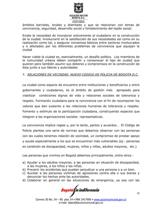 Carrera 30 No. 24 – 90 piso 14 • PBX 2417900 • www.accioncomunal.gov.co
e-mail: daacd@accioncomunal.gov.co
20
ámbitos barriales, locales y distritales y que se relacionan con temas de
convivencia, seguridad, desarrollo social y fortalecimiento del tejido social.
Existe la necesidad de incorporar activamente al ciudadano en la construcción
de la ciudad. involucrarlo en la satisfacción de sus necesidades así como en su
realización como tal, y asegurar consensos básicos entre sectores involucrados
y o afectados por los diferentes problemas de convivencia que aquejan la
ciudad
Hacer viable la ciudad es, esencialmente, un desafío político. Los miembros de
la comunidad urbana deben compartir y consensuar el tipo de ciudad que
quieren pero también asumir sus deberes y compromisos en la construcción de
ésta junto a sus líderes y autoridades
7. RELACIONES DE VECINDAD. NUEVO CODIGO DE POLICIA DE BOGOTA D.C.
La ciudad como espacio de encuentro entre instituciones y beneficiarios y entre
gobernantes y ciudadanos, es el ámbito de gestión más apropiado para
viabilizar condiciones dignas de vida y relaciones sociales de tolerancia y
respeto. Formación ciudadana para la convivencia con el fin de recomponer los
valores que dan sustento a las relaciones humanas de tolerancia y respeto.
Fomento y estímulo de la participación ciudadana, construyendo espacios que
integren a las organizaciones sociales representativas.
La convivencia implica reglas y, por lo tanto, pactos y acuerdos . El Código de
Policía plantea una serie de normas que debemos observar con las personas
con las cuales tenemos relación de vecindad, un compromiso de prestar apoyo
y ayuda especialmente a los que se encuentran más vulnerables (ej.: personas
en condición de discapacidad, mujeres, niños y niñas, adultos mayores, etc.)
Las personas que vivimos en Bogotá debemos principalmente, entre otros :
a) Ayudar a los adultos mayores, a las personas en situación de discapacidad,
a las mujeres, a los niños y las niñas.
b) Prevenir los accidentes que puedan perjudicar a una persona o a un bien.
c) Auxiliar a las personas víctimas de agresiones contra ella o sus bienes y
denunciar los hechos ante las autoridades.
d) Colaborar en general en las situaciones de emergencia, ya sea con las
 