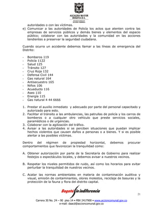 Carrera 30 No. 24 – 90 piso 14 • PBX 2417900 • www.accioncomunal.gov.co
e-mail: daacd@accioncomunal.gov.co
21
autoridades o con las víctimas.
e) Comunicar a las autoridades de Policía los actos que atenten contra las
empresas de servicios públicos y demás bienes y elementos del espacio
público; colaborar con las autoridades y la comunidad en las acciones
tendientes a preservar la seguridad ciudadana.
Cuando ocurra un accidente debemos llamar a las líneas de emergencia del
Distrito:
- Bomberos 119
- Policía 1122
- Salud 125
- Tránsito 127
- Cruz Roja 132
- Defensa Civil 144
- Gas natural 164
- Antisecuestro 165
- Niños 106
- Acueducto 116
- Aseo 110
- Energía 115
- Gas natural 4 44 6666
1. Prestar el auxilio inmediato y adecuado por parte del personal capacitado y
autorizado para esto.
2. Facilitar el tránsito a las ambulancias, las patrullas de policía y los carros de
bomberos o a cualquier otro vehículo que preste servicios sociales,
paramédicos o de urgencias.
3. Colaborar con la agilización del tráfico.
4. Avisar a las autoridades si se perciben situaciones que puedan implicar
hechos violentos que causen daños a personas o a bienes. Y si es posible
alertar a las posibles víctimas.
Dentro del régimen de propiedad horizontal, debemos procurar
comportamientos que favorezcan la tranquilidad como:
A. Obtener autorización por parte de la Secretaría de Gobierno para realizar
festejos o espectáculos locales, y debemos avisar a nuestros vecinos.
B. Respetar los niveles permitidos de ruido, así como los horarios para evitar
perturbar la tranquilidad de nuestros vecinos.
C. Acatar las normas ambientales en materia de contaminación auditiva y
visual, emisión de contaminantes, olores molestos, reciclaje de basuras y la
protección de la fauna y flora del distrito capital.
 