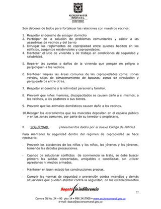Carrera 30 No. 24 – 90 piso 14 • PBX 2417900 • www.accioncomunal.gov.co
e-mail: daacd@accioncomunal.gov.co
22
Son deberes de todos para fortalecer las relaciones con nuestros vecinos:
1. Respetar el derecho de escoger domicilio
2. Participar en la solución de problemas comunitarios y asistir a las
asambleas de vecinos y del barrio
3. Divulgar los reglamentos de copropiedad entre quienes habiten en los
edificios, conjuntos residenciales y copropiedades.
4. Mantener el sitio de vivienda y de trabajo en condiciones de seguridad y
salubridad.
5. Reparar las averías o daños de la vivienda que pongan en peligro o
perjudiquen a los vecinos.
6. Mantener limpias las áreas comunes de las copropiedades como: zonas
verdes, sitios de almacenamiento de basuras, zonas de circulación y
parqueaderos entre otras.
7. Respetar el derecho a la intimidad personal y familiar.
8. Prevenir que niños menores, discapacitados se causen daño a si mismos, a
los vecinos, a los peatones o sus bienes.
9. Prevenir que los animales domésticos causen daño a los vecinos.
10.Recoger los excrementos que las mascotas depositan en el espacio público
y en las zonas comunes, por parte de su tenedor o propietario.
8. SEGURIDAD (lineamientos dados por el nuevo Código de Policía).
Para mantener la seguridad dentro del régimen de copropiedad se hace
necesario:
- Prevenir los accidentes de las niñas y los niños, las jóvenes y los jóvenes,
tomando las debidas precauciones.
- Cuando de solucionar conflictos de convivencia se trate, se debe buscar
primero las salidas concertadas, amigables o conciliadas, sin utilizar
agresiones ni medios armados.
- Mantener en buen estado las construcciones propias.
- Cumplir las normas de seguridad y prevención contra incendios y demás
situaciones que puedan atentar contra la seguridad, en los establecimientos
 
