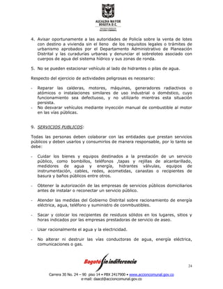 Carrera 30 No. 24 – 90 piso 14 • PBX 2417900 • www.accioncomunal.gov.co
e-mail: daacd@accioncomunal.gov.co
24
4. Avisar oportunamente a las autoridades de Policía sobre la venta de lotes
con destino a vivienda sin el lleno de los requisitos legales o trámites de
urbanismo aprobados por el Departamento Administrativo de Planeación
Distrital y las curadurías urbanas y denunciar el sobreloteo asociado con
cuerpos de agua del sistema hídrico y sus zonas de ronda.
5. No se pueden estacionar vehículo al lado de hidrantes o pilas de agua.
Respecto del ejercicio de actividades peligrosas es necesario:
- Reparar las calderas, motores, máquinas, generadores radiactivos o
atómicos o instalaciones similares de uso industrial o doméstico, cuyo
funcionamiento sea defectuoso, y no utilizarlo mientras esta situación
persista.
- No desvarar vehículos mediante inyección manual de combustible al motor
en las vías públicas.
9. SERVICIOS PUBLICOS:
Todas las personas deben colaborar con las entidades que prestan servicios
públicos y deben usarlos y consumirlos de manera responsable, por lo tanto se
debe:
- Cuidar los bienes y equipos destinados a la prestación de un servicio
público, como bombillos, teléfonos ,tapas y rejillas de alcantarillado,
medidores de agua y energía, hidrantes válvulas, equipos de
instrumentación, cables, redes, acometidas, canastas o recipientes de
basura y baños públicos entre otros.
- Obtener la autorización de las empresas de servicios públicos domiciliarios
antes de instalar o reconectar un servicio público.
- Atender las medidas del Gobierno Distrital sobre racionamiento de energía
eléctrica, agua, teléfono y suministro de conmbustibles.
- Sacar y colocar los recipientes de residuos sólidos en los lugares, sitios y
horas indicados por las empresas prestadoras de servicio de aseo.
- Usar racionalmente el agua y la electricidad.
- No alterar ni destruir las vías conductoras de agua, energía eléctrica,
comunicaciones o gas.
 