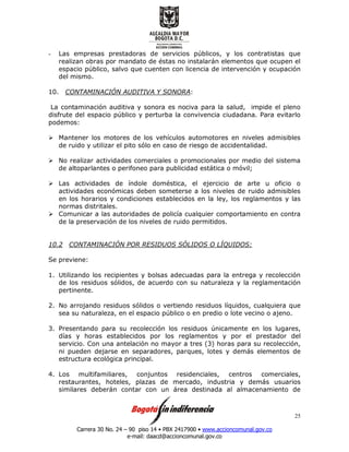 Carrera 30 No. 24 – 90 piso 14 • PBX 2417900 • www.accioncomunal.gov.co
e-mail: daacd@accioncomunal.gov.co
25
- Las empresas prestadoras de servicios públicos, y los contratistas que
realizan obras por mandato de éstas no instalarán elementos que ocupen el
espacio público, salvo que cuenten con licencia de intervención y ocupación
del mismo.
10. CONTAMINACIÓN AUDITIVA Y SONORA:
La contaminación auditiva y sonora es nociva para la salud, impide el pleno
disfrute del espacio público y perturba la convivencia ciudadana. Para evitarlo
podemos:
Mantener los motores de los vehículos automotores en niveles admisibles
de ruido y utilizar el pito sólo en caso de riesgo de accidentalidad.
No realizar actividades comerciales o promocionales por medio del sistema
de altoparlantes o perifoneo para publicidad estática o móvil;
Las actividades de índole doméstica, el ejercicio de arte u oficio o
actividades económicas deben someterse a los niveles de ruido admisibles
en los horarios y condiciones establecidos en la ley, los reglamentos y las
normas distritales.
Comunicar a las autoridades de policía cualquier comportamiento en contra
de la preservación de los niveles de ruido permitidos.
10.2 CONTAMINACIÓN POR RESIDUOS SÓLIDOS O LÍQUIDOS:
Se previene:
1. Utilizando los recipientes y bolsas adecuadas para la entrega y recolección
de los residuos sólidos, de acuerdo con su naturaleza y la reglamentación
pertinente.
2. No arrojando residuos sólidos o vertiendo residuos líquidos, cualquiera que
sea su naturaleza, en el espacio público o en predio o lote vecino o ajeno.
3. Presentando para su recolección los residuos únicamente en los lugares,
días y horas establecidos por los reglamentos y por el prestador del
servicio. Con una antelación no mayor a tres (3) horas para su recolección,
ni pueden dejarse en separadores, parques, lotes y demás elementos de
estructura ecológica principal.
4. Los multifamiliares, conjuntos residenciales, centros comerciales,
restaurantes, hoteles, plazas de mercado, industria y demás usuarios
similares deberán contar con un área destinada al almacenamiento de
 