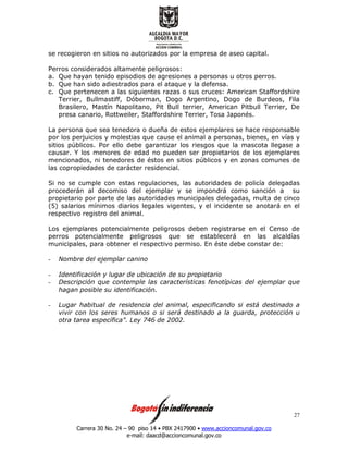 Carrera 30 No. 24 – 90 piso 14 • PBX 2417900 • www.accioncomunal.gov.co
e-mail: daacd@accioncomunal.gov.co
27
se recogieron en sitios no autorizados por la empresa de aseo capital.
Perros considerados altamente peligrosos:
a. Que hayan tenido episodios de agresiones a personas u otros perros.
b. Que han sido adiestrados para el ataque y la defensa.
c. Que pertenecen a las siguientes razas o sus cruces: American Staffordshire
Terrier, Bullmastiff, Dóberman, Dogo Argentino, Dogo de Burdeos, Fila
Brasilero, Mastín Napolitano, Pit Bull terrier, American Pitbull Terrier, De
presa canario, Rottweiler, Staffordshire Terrier, Tosa Japonés.
La persona que sea tenedora o dueña de estos ejemplares se hace responsable
por los perjuicios y molestias que cause el animal a personas, bienes, en vías y
sitios públicos. Por ello debe garantizar los riesgos que la mascota llegase a
causar. Y los menores de edad no pueden ser propietarios de los ejemplares
mencionados, ni tenedores de éstos en sitios públicos y en zonas comunes de
las copropiedades de carácter residencial.
Si no se cumple con estas regulaciones, las autoridades de policía delegadas
procederán al decomiso del ejemplar y se impondrá como sanción a su
propietario por parte de las autoridades municipales delegadas, multa de cinco
(5) salarios mínimos diarios legales vigentes, y el incidente se anotará en el
respectivo registro del animal.
Los ejemplares potencialmente peligrosos deben registrarse en el Censo de
perros potencialmente peligrosos que se establecerá en las alcaldías
municipales, para obtener el respectivo permiso. En éste debe constar de:
- Nombre del ejemplar canino
- Identificación y lugar de ubicación de su propietario
- Descripción que contemple las características fenotípicas del ejemplar que
hagan posible su identificación.
- Lugar habitual de residencia del animal, especificando si está destinado a
vivir con los seres humanos o si será destinado a la guarda, protección u
otra tarea específica". Ley 746 de 2002.
 