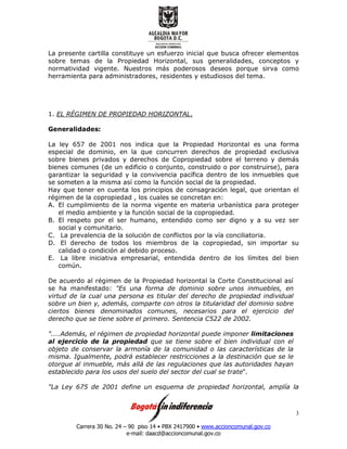 Carrera 30 No. 24 – 90 piso 14 • PBX 2417900 • www.accioncomunal.gov.co
e-mail: daacd@accioncomunal.gov.co
3
La presente cartilla constituye un esfuerzo inicial que busca ofrecer elementos
sobre temas de la Propiedad Horizontal, sus generalidades, conceptos y
normatividad vigente. Nuestros más poderosos deseos porque sirva como
herramienta para administradores, residentes y estudiosos del tema.
1. EL RÉGIMEN DE PROPIEDAD HORIZONTAL.
Generalidades:
La ley 657 de 2001 nos indica que la Propiedad Horizontal es una forma
especial de dominio, en la que concurren derechos de propiedad exclusiva
sobre bienes privados y derechos de Copropiedad sobre el terreno y demás
bienes comunes (de un edificio o conjunto, construido o por construirse), para
garantizar la seguridad y la convivencia pacífica dentro de los inmuebles que
se someten a la misma así como la función social de la propiedad.
Hay que tener en cuenta los principios de consagración legal, que orientan el
régimen de la copropiedad , los cuales se concretan en:
A. El cumplimiento de la norma vigente en materia urbanística para proteger
el medio ambiente y la función social de la copropiedad.
B. El respeto por el ser humano, entendido como ser digno y a su vez ser
social y comunitario.
C. La prevalencia de la solución de conflictos por la vía conciliatoria.
D. El derecho de todos los miembros de la copropiedad, sin importar su
calidad o condición al debido proceso.
E. La libre iniciativa empresarial, entendida dentro de los límites del bien
común.
De acuerdo al régimen de la Propiedad horizontal la Corte Constitucional así
se ha manifestado: "Es una forma de dominio sobre unos inmuebles, en
virtud de la cual una persona es titular del derecho de propiedad individual
sobre un bien y, además, comparte con otros la titularidad del dominio sobre
ciertos bienes denominados comunes, necesarios para el ejercicio del
derecho que se tiene sobre el primero. Sentencia C522 de 2002.
"....Además, el régimen de propiedad horizontal puede imponer limitaciones
al ejercicio de la propiedad que se tiene sobre el bien individual con el
objeto de conservar la armonía de la comunidad o las características de la
misma. Igualmente, podrá establecer restricciones a la destinación que se le
otorgue al inmueble, más allá de las regulaciones que las autoridades hayan
establecido para los usos del suelo del sector del cual se trate".
"La Ley 675 de 2001 define un esquema de propiedad horizontal, amplía la
 